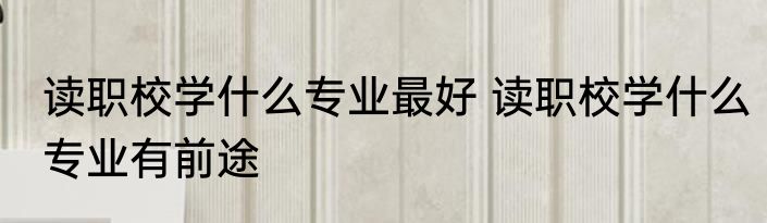 读职校学什么专业最好 读职校学什么专业有前途
