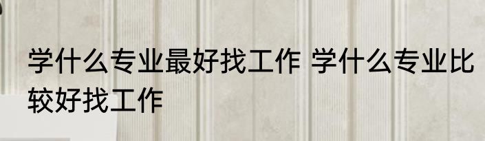 学什么专业最好找工作 学什么专业比较好找工作