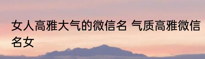 女人高雅大气的微信名 气质高雅微信名女