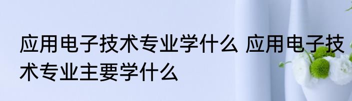 应用电子技术专业学什么 应用电子技术专业主要学什么
