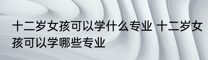十二岁女孩可以学什么专业 十二岁女孩可以学哪些专业