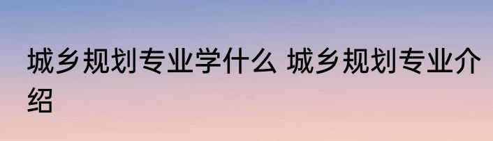 城乡规划专业学什么 城乡规划专业介绍