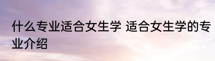 什么专业适合女生学 适合女生学的专业介绍