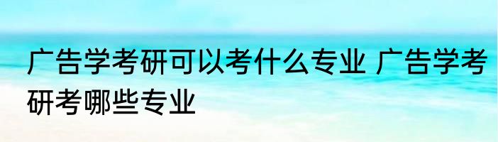 广告学考研可以考什么专业 广告学考研考哪些专业