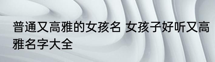 普通又高雅的女孩名 女孩子好听又高雅名字大全