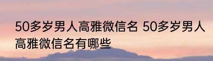 50多岁男人高雅微信名 50多岁男人高雅微信名有哪些