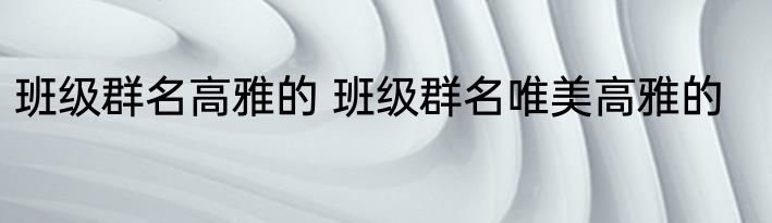 班级群名高雅的 班级群名唯美高雅的