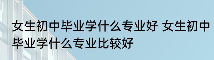 女生初中毕业学什么专业好 女生初中毕业学什么专业比较好