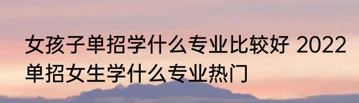 女孩子单招学什么专业比较好 2022单招女生学什么专业热门