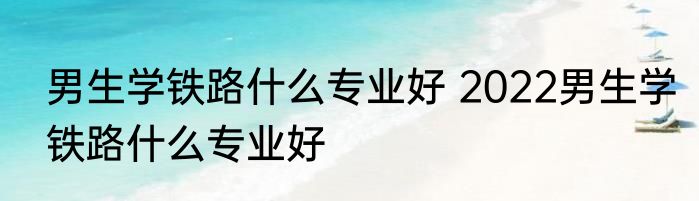 男生学铁路什么专业好 2022男生学铁路什么专业好