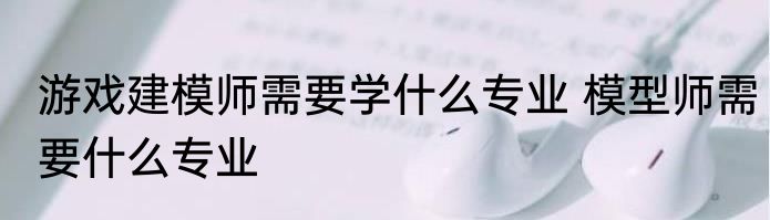游戏建模师需要学什么专业 模型师需要什么专业