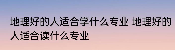 地理好的人适合学什么专业 地理好的人适合读什么专业