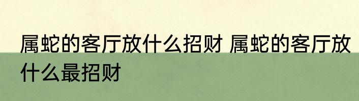 属蛇的客厅放什么招财 属蛇的客厅放什么最招财