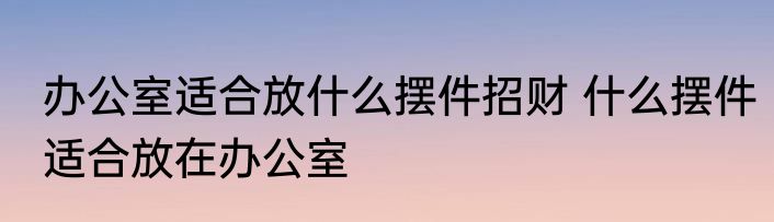 办公室适合放什么摆件招财 什么摆件适合放在办公室