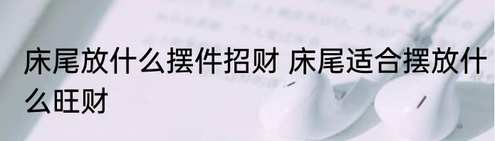 床尾放什么摆件招财 床尾适合摆放什么旺财