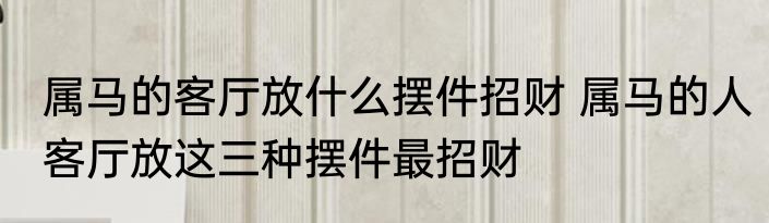 属马的客厅放什么摆件招财 属马的人客厅放这三种摆件最招财