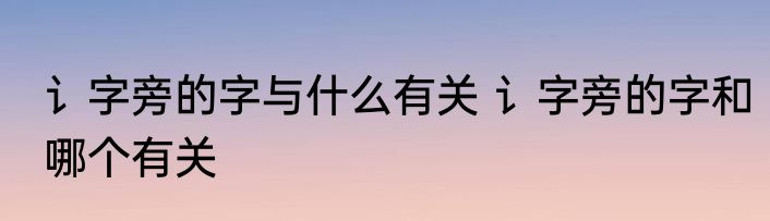 讠字旁的字与什么有关 讠字旁的字和哪个有关
