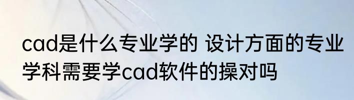 cad是什么专业学的 设计方面的专业学科需要学cad软件的操对吗