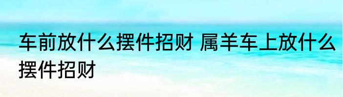 车前放什么摆件招财 属羊车上放什么摆件招财