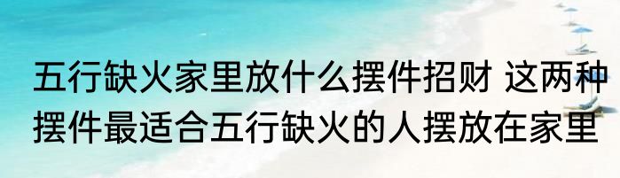 五行缺火家里放什么摆件招财 这两种摆件最适合五行缺火的人摆放在家里