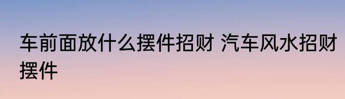 车前面放什么摆件招财 汽车风水招财摆件