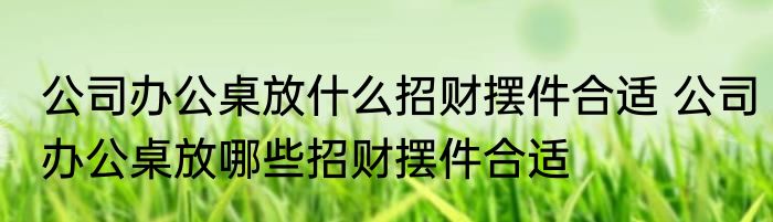 公司办公桌放什么招财摆件合适 公司办公桌放哪些招财摆件合适