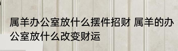 属羊办公室放什么摆件招财 属羊的办公室放什么改变财运