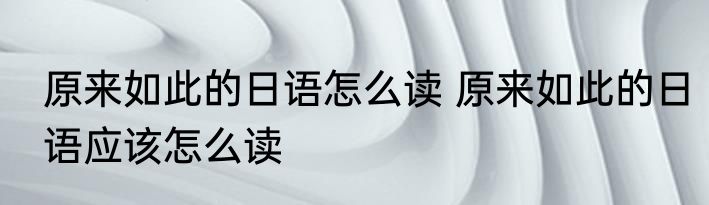 原来如此的日语怎么读 原来如此的日语应该怎么读