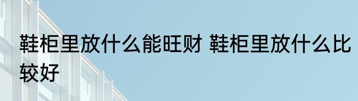 鞋柜里放什么能旺财 鞋柜里放什么比较好
