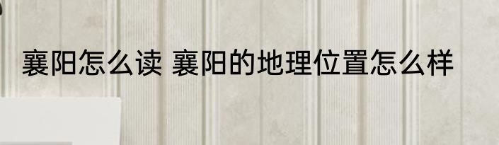 襄阳怎么读 襄阳的地理位置怎么样