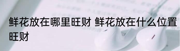 鲜花放在哪里旺财 鲜花放在什么位置旺财