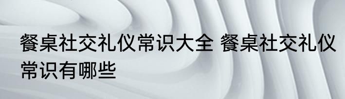 餐桌社交礼仪常识大全 餐桌社交礼仪常识有哪些