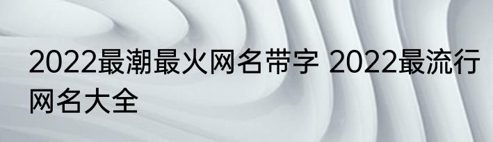 2022最潮最火网名带字 2022最流行网名大全