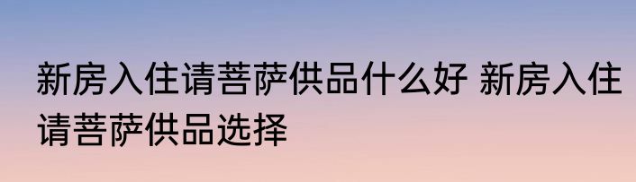 新房入住请菩萨供品什么好 新房入住请菩萨供品选择