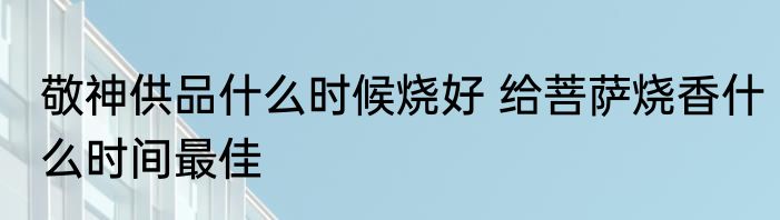 敬神供品什么时候烧好 给菩萨烧香什么时间最佳