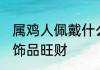 属鸡人佩戴什么旺财 属鸡人佩戴哪些饰品旺财