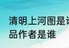 清明上河图是谁的作品 清明上河图作品作者是谁