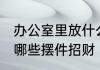 办公室里放什么摆件招财 办公室里放哪些摆件招财