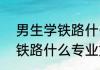 男生学铁路什么专业好 2022男生学铁路什么专业好