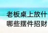 老板桌上放什么摆件招财 老板桌上放哪些摆件招财