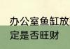 办公室鱼缸放那一方旺财 鱼缸位置决定是否旺财