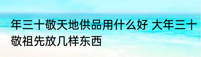 年三十敬天地供品用什么好 大年三十敬祖先放几样东西