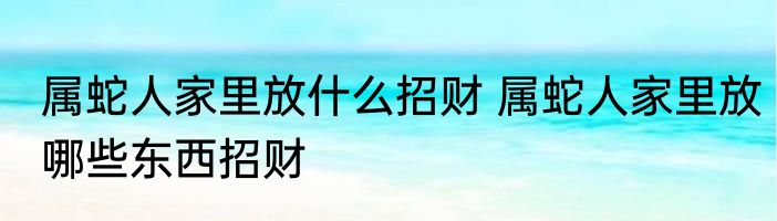 属蛇人家里放什么招财 属蛇人家里放哪些东西招财