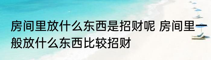 房间里放什么东西是招财呢 房间里一般放什么东西比较招财