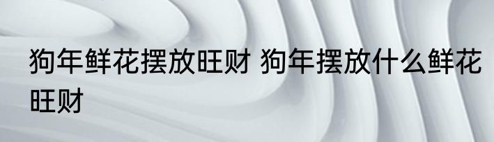 狗年鲜花摆放旺财 狗年摆放什么鲜花旺财