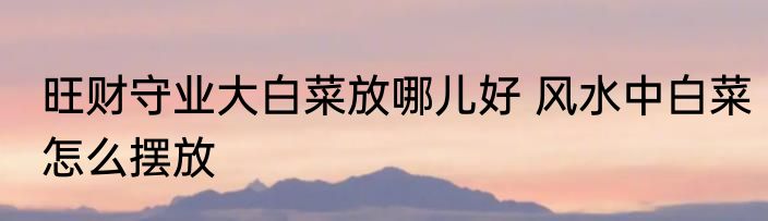 旺财守业大白菜放哪儿好 风水中白菜怎么摆放