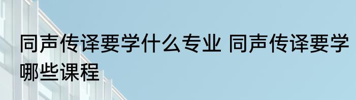 同声传译要学什么专业 同声传译要学哪些课程