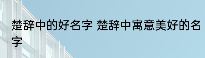 楚辞中的好名字 楚辞中寓意美好的名字