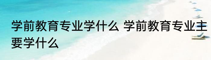 学前教育专业学什么 学前教育专业主要学什么