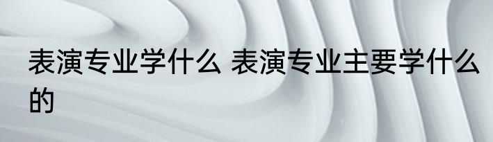 表演专业学什么 表演专业主要学什么的